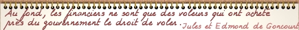 Au fond, les financiers ne sont que des voleurs qui ont achet prs du gouvernement le droit de voler. J et E Goncourt