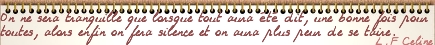 On ne sera tranquille que lorsque tout aura t dit, une bonne fois pour toutes, alors enfin on fera silence et on aura plus peur de se taire. L.F Celine